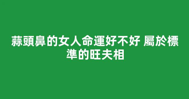 蒜頭鼻的女人命運好不好 屬於標準的旺夫相